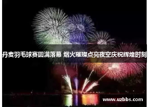 丹麦羽毛球赛圆满落幕 烟火璀璨点亮夜空庆祝辉煌时刻